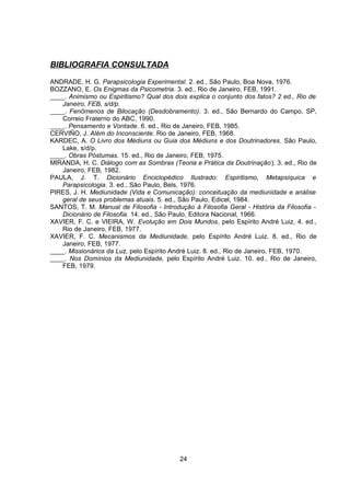 BIBLIOGRAFIA CONSULTADA
ANDRADE, H. G. Parapsicologia Experimental. 2. ed., São Paulo, Boa Nova, 1976.
BOZZANO, E. Os Enigmas da Psicometria. 3. ed., Rio de Janeiro, FEB, 1991.
____. Animismo ou Espiritismo? Qual dos dois explica o conjunto dos fatos? 2 ed., Rio de
Janeiro, FEB, s/d/p.
____. Fenômenos de Bilocação (Desdobramento). 3. ed., São Bernardo do Campo, SP,
Correio Fraterno do ABC, 1990.
____. Pensamento e Vontade. 6. ed., Rio de Janeiro, FEB, 1985.
CERVIÑO, J. Além do Inconsciente. Rio de Janeiro, FEB, 1968.
KARDEC, A. O Livro dos Médiuns ou Guia dos Médiuns e dos Doutrinadores. São Paulo,
Lake, s/d/p.
____. Obras Póstumas. 15. ed., Rio de Janeiro, FEB, 1975.
MIRANDA, H. C. Diálogo com as Sombras (Teoria e Prática da Doutrinação). 3. ed., Rio de
Janeiro, FEB, 1982.
PAULA, J. T. Dicionário Enciclopédico Ilustrado: Espiritismo, Metapsíquica e
Parapsicologia. 3. ed., São Paulo, Bels, 1976.
PIRES, J. H. Mediunidade (Vida e Comunicação): conceituação da mediunidade e análise
geral de seus problemas atuais. 5. ed., São Paulo, Edicel, 1984.
SANTOS, T. M. Manual de Filosofia - Introdução à Filosofia Geral - História da Filosofia -
Dicionário de Filosofia. 14. ed., São Paulo, Editora Nacional, 1966.
XAVIER, F. C. e VIEIRA, W. Evolução em Dois Mundos, pelo Espírito André Luiz, 4. ed.,
Rio de Janeiro, FEB, 1977.
XAVIER, F. C. Mecanismos da Mediunidade, pelo Espírito André Luiz. 8. ed., Rio de
Janeiro, FEB, 1977.
____. Missionários da Luz, pelo Espírito André Luiz. 8. ed., Rio de Janeiro, FEB, 1970.
____. Nos Domínios da Mediunidade, pelo Espírito André Luiz. 10. ed., Rio de Janeiro,
FEB, 1979.
24
 