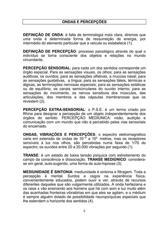 ONDAS E PERCEPÇÕES
DEFINIÇÃO DE ONDA: à falta de terminologia mais clara, diremos que
uma onda é determinada forma de ressurreição de energia, por
intermédio do elemento particular que a veicula ou estabelece (1).
DEFINIÇÃO DE PERCEPÇÃO: processo psicológico através do qual o
indivíduo se torna consciente dos objetos e relações no mundo
circundante.
PERCEPÇÃO SENSORIAL: para cada um dos sentidos corresponde um
órgão especial. Para as sensações visuais, os olhos; para as sensações
auditivas, os ouvidos; para as sensações olfativas, a mucosa nasal; para
as sensações gustativas, a língua; para as sensações táteis, térmicas e
álgicas, as terminações nervosas especiais; para as sensações estáticas
ou de equilíbrio, os canais semicirculares do ouvido interno; para as
sensações do movimento, os nervos sensitivos dos músculos, das
articulações, dos membros e das cápsulas membranosas que os
revestem (2).
PERCEPÇÃO EXTRA-SENSORIAL: o P.S.E. é um termo criado por
Rhine para designar a percepção de um objeto independentemente dos
órgãos do sentido. PERCEPÇÃO MEDIÚNICA: visão, audição e
comunicação com um mundo que não é percebido pelas vias sensoriais
do encarnado.
ONDAS, VIBRAÇÕES E PERCEPÇÕES: o espectro eletromagnético
varia em extensão de ondas de 10-14
a 108
metros, mas os receptores
sensíveis à luz nos olhos, são percebidas numa faixa de 1/70 do
espectro; os ouvidos entre 20 a 20.000 vibrações por segundo (1).
TRANSE: é um estado de baixa tensão psíquica com estreitamento do
campo da consciência e dissociação. TRANSE MEDIÚNICO: considera-
se em geral, auto-sugerido, uma forma de auto-hipnose (3).
MEDIUNIDADE É SINTONIA: mediunidade é sintonia e filtragem. Toda a
percepção é mental. Surdos e cegos na experiência física,
convenientemente educados, podem ouvir e ver, através de recursos
diferentes daqueles que são vulgarmente utilizados. A onda herteziana e
os raios x vão ensinando aos homens que há com som e luz muito além
das acanhadas fronteiras vibratórias em que eles se agitam, e o médium
é sempre alguém dotado de possibilidade neuropsíquicas especiais que
lhe estendem o horizonte dos sentidos (4).
5
 