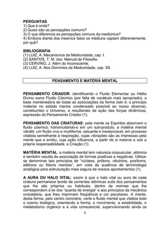 PERGUNTAS
1) Que é onda?
2) Quais são as percepções comuns?
3) O que diferencia as percepções comuns da mediúnica?
4) Embora diante dos mesmos fatos os médiuns captam diferentemente,
por quê?
BIBLIOGRAFIA
(1) LUIZ. A. Mecanismos da Mediunidade, cap. I.
(2) SANTOS, T. M. dos. Manual de Filosofia.
(3) CERVINO, J. Além do Inconsciente.
(4) LUIZ, A. Nos Domínios da Mediunidade, cap. XII.
PENSAMENTO E MATÉRIA MENTAL
PENSAMENTO CRIADOR: identificando o Fluido Elementar ou Hálito
Divino como Fluido Cósmico (por falta de vocábulo mais apropriado), a
base mantenedora de todas as associações da forma (isto é: o princípio
material no estado menos condensado possível ao nosso alcance),
constituintes o Universo, e resultantes da ação das forças dinâmicas,
expressão do Pensamento Criador (1).
PENSAMENTO DAS CRIATURAS: pela mente os Espíritos absorvem o
fluido cósmico, transmudando-o em um sub-produto, a matéria mental
vibrátil, um fluido vivo e multiforme, estuante e inextancável, em processo
vitalista semelhante à respiração, cujas vibrações são as impressas pela
mente que a emitiu, cuja ação influencia, a partir de si mesma e sob a
própria responsabilidade, a Criação (1).
MATÉRIA MENTAL: a matéria mental tem natureza corpuscular, atômica
e também resulta da associação de formas positivas e negativas. Utiliza-
se denominar tais princípios de “núcleos, prótons, nêutrons, posítrons,
elétrons ou fótons mentais”, em vista da ausência de terminologia
analógica para estruturação mais segura de nossos apontamentos (1).
A AURA OU HALO VITAL: assim é que o halo vital ou aura de cada
criatura permanece tecido de correntes atômicas sutis dos pensamentos
que lhe são próprios ou habituais, dentro de normas que lhe
correspondem à lei dos “quanta de energia” e aos princípios da mecânica
ondulatória, que lhes imprimem freqüência e cor peculiares. A mente,
desta forma, pelo centro coronário, verte o fluido mental que vitaliza todo
o cosmo biológico, orientando a forma, o movimento, a estabilidade, o
metabolismo orgânico e a vida consciencial, supervisionando ainda os
6
 