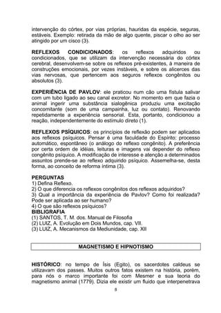 intervenção do córtex, por vias próprias, hauridas da espécie, seguras,
estáveis. Exemplo: retirada da mão de algo quente, piscar o olho ao ser
atingido por um cisco (3).
REFLEXOS CONDICIONADOS: os reflexos adquiridos ou
condicionados, que se utilizam da intervenção necessária do córtex
cerebral, desenvolvem-se sobre os reflexos pré-existentes, à maneira de
construções emocionais, por vezes instáveis, e sobre os alicerces das
vias nervosas, que pertencem aos seguros reflexos congênitos ou
absolutos (3).
EXPERIÊNCIA DE PAVLOV: ele praticou num cão uma fístula salivar
com um tubo ligado ao seu canal excretor. No momento em que fazia o
animal ingerir uma substância sialogênica produziu uma excitação
concomitante (som de uma campainha, luz ou contato). Renovando
repetidamente a experiência sensorial. Esta, portanto, condicionou a
reação, independentemente do estímulo direto (1).
REFLEXOS PSÍQUICOS: os princípios de reflexão podem ser aplicados
aos reflexos psíquicos. Pensar é uma faculdade do Espírito: processo
automático, espontâneo (o análogo do reflexo congênito). A preferência
por certa ordem de idéias, leituras e imagens vai depender do reflexo
congênito psíquico. A modificação de interesse e atenção a determinados
assuntos prende-se ao reflexo adquirido psíquico. Assemelha-se, desta
forma, ao conceito de reforma íntima (3).
PERGUNTAS
1) Defina Reflexo.
2) O que diferencia os reflexos congênitos dos reflexos adquiridos?
3) Qual a importância da experiência de Pavlov? Como foi realizada?
Pode ser aplicada ao ser humano?
4) O que são reflexos psíquicos?
BIBLIGRAFIA
(1) SANTOS, T. M. dos. Manual de Filosofia
(2) LUIZ, A. Evolução em Dois Mundos, cap. VII.
(3) LUIZ, A. Mecanismos da Mediunidade, cap. XII
MAGNETISMO E HIPNOTISMO
HISTÓRICO: no tempo de Ísis (Egito), os sacerdotes caldeus se
utilizavam dos passes. Muitos outros fatos existem na história, porém,
para nós o marco importante foi com Mesmer e sua teoria do
magnetismo animal (1779). Dizia ele existir um fluido que interpenetrava
8
 