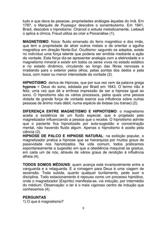 tudo e que dava às pessoas, propriedades análogas àquelas do ímã. Em
1787, o Marquês de Puysegur descobre o sonambulismo. Em 1841,
Braid, descobre o hipnotismo. Charcot o estuda metodicamente, Liebault
o aplica à clínica, Freud utiliza ao criar a Psicanálise (1).
MAGNETISMO: física: fluido emanado do ferro magnético e dos ímãs,
que tem a propriedade de atrair outros metais e de orientar a agulha
magnética em direção Norte-Sul. Ocultismo: segundo os adeptos, existe
no indivíduo uma força latente que poderia ser emitida mediante a ação
da vontade. Esta força diz-se apresentar analogia com a eletricidade e o
magnetismo mineral e existir em todos os seres vivos no estado estático
e no estado dinâmico, circulando ao longo das fibras nervosas e
irradiando para o exterior pelos olhos, pelas pontas dos dedos e pela
boca, com maior ou menor intensidade da vontade (2).
HIPNOTISMO: deriva de Hipnose, que por sua vez vem da palavra grega
hypnos = Deus do sono, adotada por Braid em 1843. O termo não é
feliz, uma vez que dá a errônea impressão de ser a hipnose igual ao
sono. O hipnotismo são os vários processos, pelos quais uma pessoa
dotada de grande força de vontade exerce sua influência sobre outras
pessoas de ânimo mais débil, numa espécie de êxtase (ou transe) (2).
DIFERENÇA ENTRE MAGNETISMO E HIPNOTISMO: o magnetismo
aceita a existência de um fluido especial, que é projetado pelo
magnetizador influenciando a pessoa que o recebe. O hipnotismo admite
que o paciente fica hipnotizado por auto-sugestão e concentração
mental, não havendo fluido algum. Apenas o hipnotismo é aceito pela
ciência (3).
HIPNOSE DE PALCO E HIPNOSE NATURAL: na exibição popular, o
magnetizador pratica a hipnose que se hierarquiza por muitos graus de
passividade nos hipnotizados. Na vida comum, todos praticamos
espontaneamente a sugestão em que a obediência maquinal se gradua,
em cada um de nós, através de vários graus de rendição à influência
alheia (4).
TODOS SOMOS MÉDIUNS: quem avança está invariavelmente entre a
vanguarda e a retaguarda. E a romagem para Deus é uma viagem de
ascensão. Toda subida, quanto qualquer burilamento, pede suor e
disciplina. Todo estacionamento é repouso como um processo hipnótico,
onde o magnetizador (Espírito) manifesta-se, via indução, por intermédio
do médium. Observação: o lar é o mais vigoroso centro de indução que
conhecemos (4).
PERGUNTAS
1) O que é magnetismo?
9
 