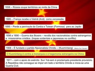 1858 – Rússia ocupa territórios ao norte da China
1885 – França recebe o Vietnã (Anã) como concessão.
1895 – Perde a península da Coréia e Taiwan (Formosa) para ao Japão
1898 a 1890 – Guerra dos Boxers – revolta dos nacionalistas contra estrangeiros
e missionários cristãos. (tropas ocidentais e japonesas no conflito)
1908 – É fundado o partido Nacionalista Chinês – (Kuomintang) (Médico Sun Yat-sem)
O Kuomintang é contra a monarquia e à hegemonia estrangeira na China.
1911 – com o apoio do exército Sun Yat-sem é proclamado presidente provisório.
A República não consegue se impor em todo o território Chinês e inicia-se uma
Guerra Civil.
 
