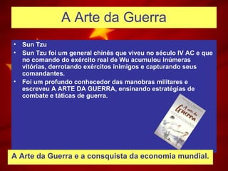 A Arte da Guerra
• Sun Tzu
• Sun Tzu foi um general chinês que viveu no século IV AC e que
no comando do exército real de Wu acumulou inúmeras
vitórias, derrotando exércitos inimigos e capturando seus
comandantes.
• Foi um profundo conhecedor das manobras militares e
escreveu A ARTE DA GUERRA, ensinando estratégias de
combate e táticas de guerra.
A Arte da Guerra e a consquista da economia mundial.
 