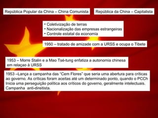 República Popular da China – China Comunista República da China – Capitalista
• Coletivização de terras
• Nacionalização das empresas estrangeiras
• Controle estatal da economia
1950 – tratado de amizade com a URSS e ocupa o Tibete
1953 – Morre Stalin e a Mao Tsé-tung enfatiza a autonomia chinesa
em relaçao à URSS
1953 –Lança a campanha das “Cem Flores” que seria uma abertura para críticas
ao governo. As críticas foram aceitas até um determinado ponto, quando o PCCh
Inicia uma perseguição política aos críticos do governo, geralmente intelectuais.
Campanha anti-direitista.
 