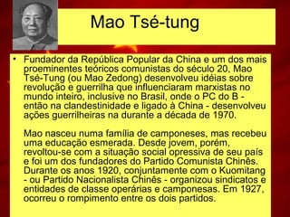 Mao Tsé-tung
• Fundador da República Popular da China e um dos mais
proeminentes teóricos comunistas do século 20, Mao
Tsé-Tung (ou Mao Zedong) desenvolveu idéias sobre
revolução e guerrilha que influenciaram marxistas no
mundo inteiro, inclusive no Brasil, onde o PC do B -
então na clandestinidade e ligado à China - desenvolveu
ações guerrilheiras na durante a década de 1970.
Mao nasceu numa família de camponeses, mas recebeu
uma educação esmerada. Desde jovem, porém,
revoltou-se com a situação social opressiva de seu país
e foi um dos fundadores do Partido Comunista Chinês.
Durante os anos 1920, conjuntamente com o Kuomitang
- ou Partido Nacionalista Chinês - organizou sindicatos e
entidades de classe operárias e camponesas. Em 1927,
ocorreu o rompimento entre os dois partidos.
 