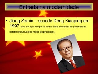 Entrada na modernidade
• Jiang Zemin – sucede Deng Xiaoping em
1997 (ano em que rompe-se com a idéia socialista de propriedade
estatal exclusiva dos meios de produção.)
 