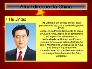 Atual direção da China
• Hu Jintao
Hu Jintao, é um político chinês, atual
presidente de seu país e secretário-geral do
PCCh.
Juntou-se ao Partido Comunista da China
(PCC) em 1965, depois de se ter formado
em engenharia hidroelétrica na
Universidade de Quinqo, em Pequim.
Logo que terminou os estudos foi trabalhar
para o Ministério da Conservação da Água
e da Energia. Aqui trabalhou,
nomeadamente, em questões relacionadas
com a gigantesca barragem das Três
Gargantas.
 
