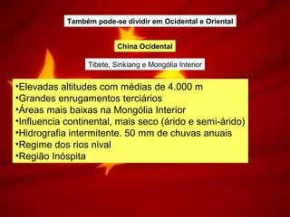 China Ocidental
Tibete, Sinkiang e Mongólia Interior
•Elevadas altitudes com médias de 4.000 m
•Grandes enrugamentos terciários
•Áreas mais baixas na Mongólia Interior
•Influencia continental, mais seco (árido e semi-árido)
•Hidrografia intermitente. 50 mm de chuvas anuais
•Regime dos rios nival
•Região Inóspita
Também pode-se dividir em Ocidental e Oriental
 