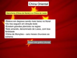 China Oriental
Manchúria (China do Norte) e a China do Leste
•Relevo em degraus sendo mais baixo no litoral
•Os rios seguem em direção leste
•Existem grandes planícies na regiao
•Solo amarelo, denominado de Loess, com boa
fértilidade
•Clima de Monções – seis meses chuvosos ao
extremo
Inserir info gráfico chuvas
 