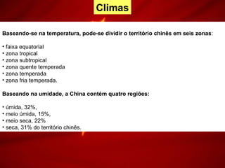 Baseando-se na temperatura, pode-se dividir o território chinês em seis zonas:
• faixa equatorial
• zona tropical
• zona subtropical
• zona quente temperada
• zona temperada
• zona fria temperada.
Baseando na umidade, a China contém quatro regiões:
• úmida, 32%,
• meio úmida, 15%,
• meio seca, 22%
• seca, 31% do território chinês.
Climas
 