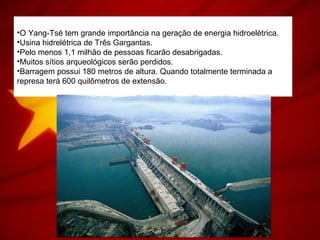 •O Yang-Tsé tem grande importância na geração de energia hidroelétrica.
•Usina hidrelétrica de Três Gargantas.
•Pelo menos 1,1 milhão de pessoas ficarão desabrigadas.
•Muitos sítios arqueológicos serão perdidos.
•Barragem possui 180 metros de altura. Quando totalmente terminada a
represa terá 600 quilômetros de extensão.
 