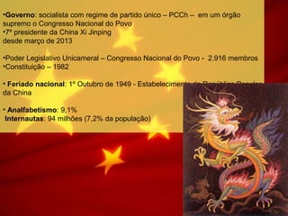 •Governo: socialista com regime de partido único – PCCh – em um órgão
supremo o Congresso Nacional do Povo
•7º presidente da China Xi Jinping
desde março de 2013
•Poder Legislativo Unicameral – Congresso Nacional do Povo - 2.916 membros
•Constituição – 1982
• Feriado nacional: 1º Outubro de 1949 - Estabelecimento da República Popular
da China
• Analfabetismo: 9,1%
Internautas: 94 milhões (7,2% da população)
 