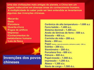 Uma das civilizações mais antigas do planeta, a China tem um
legado indiscutível em diversas áreas do conhecimento humano.
A multiplicidade do saber pode ser bem entendida se levantarmos
algumas das invenções chinesas.
•Macarrão
•Seda
•Porcelana
•Guarda-chuva
•Fogos de artifício
•Imprensa
•Conhecimentos do
metabolismo humano
•Leis da física
Cerâmica de alta temperatura – 1.600 a.c
Ferro batido – 1.400 a.c.
Sistema decimal – 1.400 a.c.
Arado de lâminas de ferro – 600 a.c.
Bússola – 400 a.c.
Carrinho de mão – 200 a.c.
Besta – 200 a.c.
Papel (bambu, casca de amoreira, cânhamo e seda) – 200 a.c.
Estribo – 200 d.c.
Sismômetro – 200 d.c.
Porcelana fina – 600 d.c.
Pólvora – 600 d.c.
Papel-moeda – 1.000 d.c.
Impressão – 1.200 d.c.
Ábaco – 1.300 d.c.
Navio de carga – 1.500 d.c.
Invenções dos povos
chineses
 
