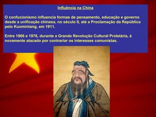 Influência na China
O confucionismo influencia formas de pensamento, educação e governo
desde a unificação chinesa, no século II, até a Proclamação da República
pelo Kuomintang, em 1911.
Entre 1966 e 1976, durante a Grande Revolução Cultural Proletária, é
novamente atacado por contrariar os interesses comunistas.
 