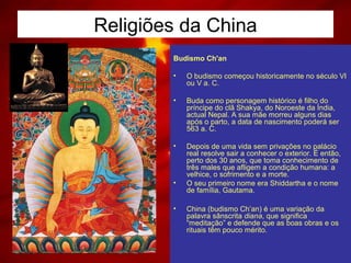 Religiões da China
Budismo Ch'an
• O budismo começou historicamente no século VI
ou V a. C.
• Buda como personagem histórico é filho do
príncipe do clã Shakya, do Noroeste da Índia,
actual Nepal. A sua mãe morreu alguns dias
após o parto, a data de nascimento poderá ser
563 a. C.
• Depois de uma vida sem privações no palácio
real resolve sair a conhecer o exterior. É então,
perto dos 30 anos, que toma conhecimento de
três males que afligem a condição humana: a
velhice, o sofrimento e a morte.
• O seu primeiro nome era Shiddartha e o nome
de família, Gautama.
• China (budismo Ch’an) é uma variação da
palavra sânscrita diana, que significa
“meditação” e defende que as boas obras e os
rituais têm pouco mérito.
 