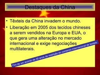 Destaques da China
• Têxteis da China invadem o mundo.
• Liberação em 2005 dos tecidos chineses
a serem vendidos na Europa e EUA, o
que gera uma alteração no mercado
internacional e exige negociações
multilaterais.
Fim de um acordo de 30 anos de restrição do comercio internacional de texteis.
 