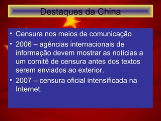 Destaques da China
• Censura nos meios de comunicação
• 2006 – agências internacionais de
informação devem mostrar as notícias a
um comitê de censura antes dos textos
serem enviados ao exterior.
• 2007 – censura oficial intensificada na
Internet.
 
