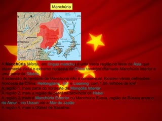 Manchúria
A Manchúria (Manju, em língua manchu) é uma vasta região no leste da Ásia que
atualmente inclui o extremo nordeste da China também chamada Manchúria Interior e
uma parte da Sibéria.
A extensão do território da Manchúria não é consensual. Existem várias definições:
Nordeste da China: Heilongjiang, Jilin e Liaoning, com 1,55 milhões de km²
A região 1, mais parte do nordeste da Mongólia Interior.
A região 2, mais a região de Jehol na província de Hebei.
A região 3, mais a Manchúria Exterior ou Manchúria Russa, região da Rússia entre o
rio Amur e rio Ussuri até a Mar do Japão.
A região 4, mais o Oblast de Sacalina.
 