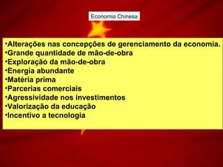 Economia Chinesa
•Alterações nas concepções de gerenciamento da economia.
•Grande quantidade de mão-de-obra
•Exploração da mão-de-obra
•Energia abundante
•Matéria prima
•Parcerias comerciais
•Agressividade nos investimentos
•Valorização da educação
•Incentivo a tecnologia
 