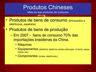 Produtos Chineses
Mais do que produtos de consumo
• Produtos de bens de consumo (brinquedos e
eletrônicos, papelaria)
• Produtos de bens de produção
– Em 2007 - bens de consumo 70% das
importações brasileiras da China.
• Máquinas
• Equipamentos (telefonia; telefonia celular siderurgia, cimento, peças
motos, etc)
• Componentes (motos, eletrônicos.)
 