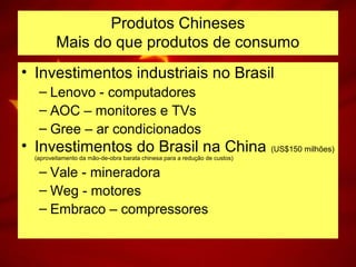 • Investimentos industriais no Brasil
– Lenovo - computadores
– AOC – monitores e TVs
– Gree – ar condicionados
• Investimentos do Brasil na China (US$150 milhões)
(aproveitamento da mão-de-obra barata chinesa para a redução de custos)
– Vale - mineradora
– Weg - motores
– Embraco – compressores
Produtos Chineses
Mais do que produtos de consumo
 