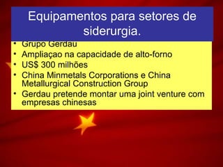 • Grupo Gerdau
• Ampliaçao na capacidade de alto-forno
• US$ 300 milhões
• China Minmetals Corporations e China
Metallurgical Construction Group
• Gerdau pretende montar uma joint venture com
empresas chinesas
Equipamentos para setores de
siderurgia.
Equipamentos para setores de
siderurgia.
 