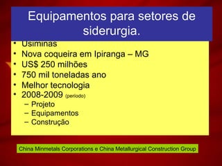 • Usiminas
• Nova coqueira em Ipiranga – MG
• US$ 250 milhões
• 750 mil toneladas ano
• Melhor tecnologia
• 2008-2009 (período)
– Projeto
– Equipamentos
– Construção
Equipamentos para setores de
siderurgia.
China Minmetals Corporations e China Metallurgical Construction Group
 