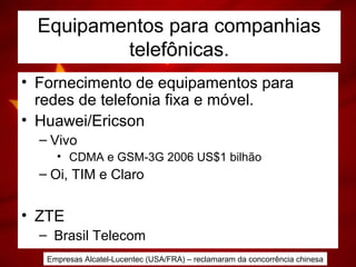 Equipamentos para companhias
telefônicas.
• Fornecimento de equipamentos para
redes de telefonia fixa e móvel.
• Huawei/Ericson
– Vivo
• CDMA e GSM-3G 2006 US$1 bilhão
– Oi, TIM e Claro
• ZTE
– Brasil Telecom
Empresas Alcatel-Lucentec (USA/FRA) – reclamaram da concorrência chinesa
 