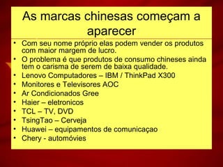 As marcas chinesas começam a
aparecer
• Com seu nome próprio elas podem vender os produtos
com maior margem de lucro.
• O problema é que produtos de consumo chineses ainda
tem o carisma de serem de baixa qualidade.
• Lenovo Computadores – IBM / ThinkPad X300
• Monitores e Televisores AOC
• Ar Condicionados Gree
• Haier – eletronicos
• TCL – TV, DVD
• TsingTao – Cerveja
• Huawei – equipamentos de comunicaçao
• Chery - automóvies
 