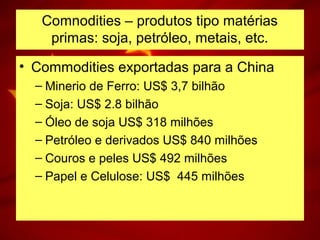 Comnodities – produtos tipo matérias
primas: soja, petróleo, metais, etc.
• Commodities exportadas para a China
– Minerio de Ferro: US$ 3,7 bilhão
– Soja: US$ 2.8 bilhão
– Óleo de soja US$ 318 milhões
– Petróleo e derivados US$ 840 milhões
– Couros e peles US$ 492 milhões
– Papel e Celulose: US$ 445 milhões
 