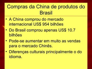 Compras da China de produtos do
Brasil
• A China comprou do mercado
internacional US$ 954 bilhões
• Do Brasil comprou apenas US$ 10.7
bilhões
• Pode-se aumentar em muito as vendas
para o mercado Chinês.
• Diferenças culturais principalmente o do
idioma.
 