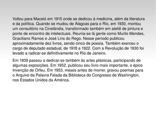 Voltou para Maceió em  1915  onde se dedicou à medicina, além da  literatura  e da  política . Quando se mudou de  Alagoas  para o  Rio , em  1930 , montou um consultório na  Cinelândia , transformado também em ateliê de pintura e ponto de encontro de intelectuais. Reunia-se lá gente como  Murilo Mendes ,  Graciliano Ramos  e  José Lins do Rego . Nesse período publicou aproximadamente dez livros, sendo cinco de poesia. Também exerceu o cargo de deputado estadual, de  1918  a  1922 . Com a  Revolução de 1930  foi levado a radicar-se definitivamente no Rio de Janeiro. Em  1939  passou a dedicar-se também às artes plásticas, participando de algumas exposições. Em  1952 , publicou seu livro mais importante, o épico Invenção de Orfeu. Em  1953 , meses antes de morrer, gravou poemas para o Arquivo da Palavra Falada da  Biblioteca do Congresso  de  Washington , nos  Estados Unidos da América . 