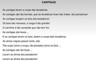 CANTIGAS   As cantigas lavam a roupa das lavadeiras.  As cantigas são tão bonitas, que as lavadeiras ficam tão tristes, tão pensativas!  As cantigas tangem os bois dos boiadeiros!  Os bois são morosos, a carga é tão grande!  O caminho é tão comprido que não tem fim.  As cantigas são leves ...  E as cantigas levam os bois, batem a roupa das lavadeiras.  As almas negras pesam tanto, são  Tão sujas como a roupa, tão pesadas como os bois ...  As cantigas são tão boas ...  Lavam as almas dos pecadores!  Lavam as almas dos pecadores!  