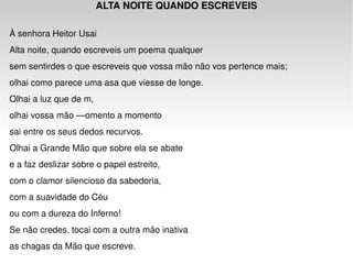 ALTA NOITE QUANDO ESCREVEIS                  À senhora Heitor Usai Alta noite, quando escreveis um poema qualquer  sem sentirdes o que escreveis que vossa mão não vos pertence mais;  olhai como parece uma asa que viesse de longe.  Olhai a luz que de m,  olhai vossa mão —omento a momento  sai entre os seus dedos recurvos.  Olhai a Grande Mão que sobre ela se abate  e a faz deslizar sobre o papel estreito,  com o clamor silencioso da sabedoria,  com a suavidade do Céu  ou com a dureza do Inferno!  Se não credes, tocai com a outra mão inativa  as chagas da Mão que escreve. 