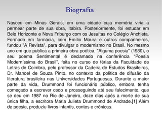 Biografia Nasceu em Minas Gerais, em uma cidade cuja memória viria a permear parte de sua obra, Itabira. Posteriormente, foi estudar em Belo Horizonte e Nova Friburgo com os Jesuítas no Colégio Anchieta. Formado em farmácia, com Emílio Moura e outros companheiros, fundou "A Revista", para divulgar o modernismo no Brasil. No mesmo ano em que publica a primeira obra poética, "Alguma poesia" (1930), o seu poema Sentimental é declamado na conferência "Poesia Moderníssima do Brasil", feita no curso de férias da Faculdade de Letras de Coimbra, pelo professor da Cadeira de Estudos Brasileiros, Dr. Manoel de Souza Pinto, no contexto da política de difusão da literatura brasileira nas Universidades Portuguesas. Durante a maior parte da vida, Drummond foi funcionário público, embora tenha começado a escrever cedo e prosseguindo até seu falecimento, que se deu em 1987 no Rio de Janeiro, doze dias após a morte de sua única filha, a escritora Maria Julieta Drummond de Andrade.[1] Além de poesia, produziu livros infantis, contos e crônicas. 