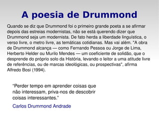 A poesia de Drummond Quando se diz que Drummond foi o primeiro grande poeta a se afirmar depois das estreias modernistas, não se está querendo dizer que Drummond seja um modernista. De fato herda a liberdade linguística, o verso livre, o metro livre, as temáticas cotidianas. Mas vai além. "A obra de Drummond alcança — como  Fernando Pessoa  ou  Jorge de Lima ,  Herberto Helder  ou  Murilo Mendes  — um coeficiente de solidão, que o desprende do próprio solo da História, levando o leitor a uma atitude livre de referências, ou de marcas ideológicas, ou prospectivas", afirma  Alfredo Bosi  ( 1994 ). “ Perder tempo em aprender coisas que não interessam, priva-nos de descobrir coisas interessantes.” Carlos Drummond Andrade 