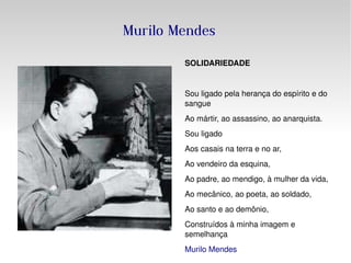Murilo Mendes SOLIDARIEDADE Sou ligado pela herança do espírito e do sangue  Ao mártir, ao assassino, ao anarquista. Sou ligado Aos casais na terra e no ar, Ao vendeiro da esquina, Ao padre, ao mendigo, à mulher da vida, Ao mecânico, ao poeta, ao soldado, Ao santo e ao demônio, Construídos à minha imagem e semelhança Murilo Mendes 