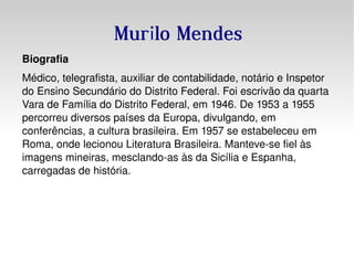 Murilo Mendes Biografia Médico ,  telegrafista , auxiliar de  contabilidade , notário e Inspetor do Ensino Secundário do Distrito Federal. Foi escrivão da quarta Vara de Família do Distrito Federal, em  1946 . De  1953  a  1955  percorreu diversos países da  Europa , divulgando, em conferências, a cultura brasileira. Em  1957  se estabeleceu em  Roma , onde lecionou Literatura Brasileira. Manteve-se fiel às imagens  mineiras , mesclando-as às da  Sicília  e  Espanha , carregadas de história. 
