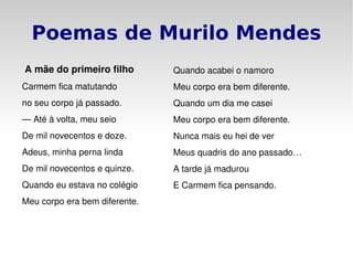 Poemas de Murilo Mendes   A mãe do primeiro filho Carmem fica matutando no seu corpo já passado. —  Até à volta, meu seio De mil novecentos e doze. Adeus, minha perna linda De mil novecentos e quinze. Quando eu estava no colégio Meu corpo era bem diferente. Quando acabei o namoro Meu corpo era bem diferente. Quando um dia me casei Meu corpo era bem diferente. Nunca mais eu hei de ver Meus quadris do ano passado… A tarde já madurou E Carmem fica pensando. 