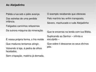 Ao Aleijadinho   Pálida a lua sob o pálio avança  Das estrelas de uma perdida infância.  Fatigados caminhos refazemos  Da outrora máquina da mineração.  É nossa própria forma, o frio molde  Que maduros tentamos atingir,  Volvendo à laje, à pedra de olhos facetados,  Sem crispação, matéria já domada,  O exemplo recebendo que ofereces  Pelo martírio teu enfim transposto,  Severo, machucado e rude Aleijadinho  Que te encerras na tenda com tua Bíblia,  Suplicando ao Senhor – infinito e esculpido –  Que sobre ti descanse os seus divinos pés. 