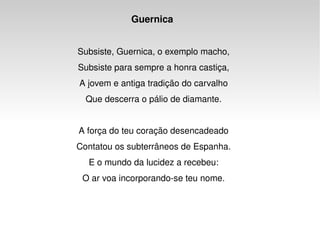 Guernica  Subsiste, Guernica, o exemplo macho, Subsiste para sempre a honra castiça, A jovem e antiga tradição do carvalho Que descerra o pálio de diamante. A força do teu coração desencadeado Contatou os subterrâneos de Espanha. E o mundo da lucidez a recebeu: O ar voa incorporando-se teu nome. 