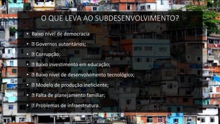 O QUE LEVA AO SUBDESENVOLVIMENTO?
• Baixo nível de democracia
• Governos autoritários;
• Corrupção;
• Baixo investimento em educação;
• Baixo nível de desenvolvimento tecnológico;
• Modelo de produção ineficiente;
• Falta de planejamento familiar;
• Problemas de infraestrutura.
 