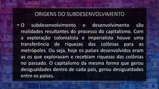 ORIGENS DO SUBDESENVOLVIMENTO
• O subdesenvolvimento e desenvolvimento são
realidades resultantes do processo do capitalismo. Com
a exploração colonialista e imperialista houve uma
transferência de riquezas das colônias para as
metrópoles. Ou seja, hoje os países desenvolvidos eram
as os que exploravam e recebiam riquezas das colônias
no passado. O capitalismo da mesma forma que gerou
desigualdades dentro de cada país, gerou desigualdades
entre os países.
 