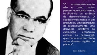 "O subdesenvolvimento
não é, como muitos
pensam equivocadamente,
insuficiência ou ausência
de desenvolvimento. O
subdesenvolvimento é um
produto ou um subproduto
do desenvolvimento, uma
derivação inevitável da
exploração econômica
colonial ou neocolonial,
que continua se exercendo
sobre diversas regiões do
planeta".
(Josué de Castro)
 