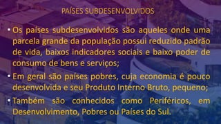 PAÍSES SUBDESENVOLVIDOS
• Os países subdesenvolvidos são aqueles onde uma
parcela grande da população possui reduzido padrão
de vida, baixos indicadores sociais e baixo poder de
consumo de bens e serviços;
• Em geral são países pobres, cuja economia é pouco
desenvolvida e seu Produto Interno Bruto, pequeno;
• Também são conhecidos como Periféricos, em
Desenvolvimento, Pobres ou Países do Sul.
 