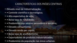 CARACTERÍSTICAS DOS PAÍSES CENTRAIS
• Elevado nível de industrialização;
• • Controle cientifico e tecnológico;
• • Alta expectativa de vida;
• • Baixa taxa de natalidade;
• • Predomínio nos setores secundário e terciário;
• • Elevado consumismo;
• • Elevada renda per capita;
• • Baixa taxa de analfabetismo;
• • Exportadores de produtos industrializados;
• • Predomínio da população nas áreas urbanas.
 