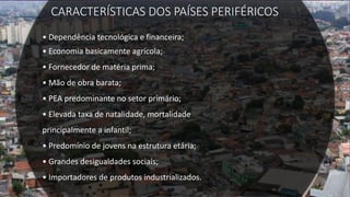 CARACTERÍSTICAS DOS PAÍSES PERIFÉRICOS
• Dependência tecnológica e financeira;
• Economia basicamente agrícola;
• Fornecedor de matéria prima;
• Mão de obra barata;
• PEA predominante no setor primário;
• Elevada taxa de natalidade, mortalidade
principalmente a infantil;
• Predomínio de jovens na estrutura etária;
• Grandes desigualdades sociais;
• Importadores de produtos industrializados.
 