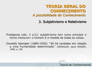 TEORIA GERAL DO CONHECIMENTO A possibilidade do Conhecimento 
Teoria do Conhecimento 
3. Subjetivismo e Relativismo 
Protágoras (séc. V a.C): subjetivismo tem como princípio o homo mensura= o homem é a medida de todas as coisas. 
Oswaldo Spengler (1880-1936): “Só há verdades em relação a uma humanidade determinada.” (SPENGLER, apud HESSEN, 1980, p. 48) 
 