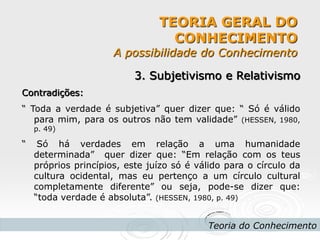 TEORIA GERAL DO CONHECIMENTO A possibilidade do Conhecimento 
Teoria do Conhecimento 
3. Subjetivismo e Relativismo 
Contradições: 
“ Toda a verdade é subjetiva” quer dizer que: “ Só é válido para mim, para os outros não tem validade” (HESSEN, 1980, p. 49) 
“ Só há verdades em relação a uma humanidade determinada” quer dizer que: “Em relação com os teus próprios princípios, este juízo só é válido para o círculo da cultura ocidental, mas eu pertenço a um círculo cultural completamente diferente” ou seja, pode-se dizer que: “toda verdade é absoluta”. (HESSEN, 1980, p. 49) 