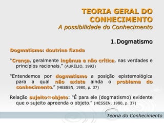 TEORIA GERAL DO CONHECIMENTO A possibilidade do Conhecimento 
Teoria do Conhecimento 
1.Dogmatismo Dogmatismo: doutrina fixada “Crença, geralmente ingênua e não crítica, nas verdades e princípios racionais.” (AURÉLIO, 1993) “Entendemos por dogmatismo a posição epistemológica para a qual não existe ainda o problema do conhecimento.” (HESSEN, 1980, p. 37) Relação sujeitoobjeto: “É para ele (dogmatismo) evidente que o sujeito apreenda o objeto.” (HESSEN, 1980, p. 37)  